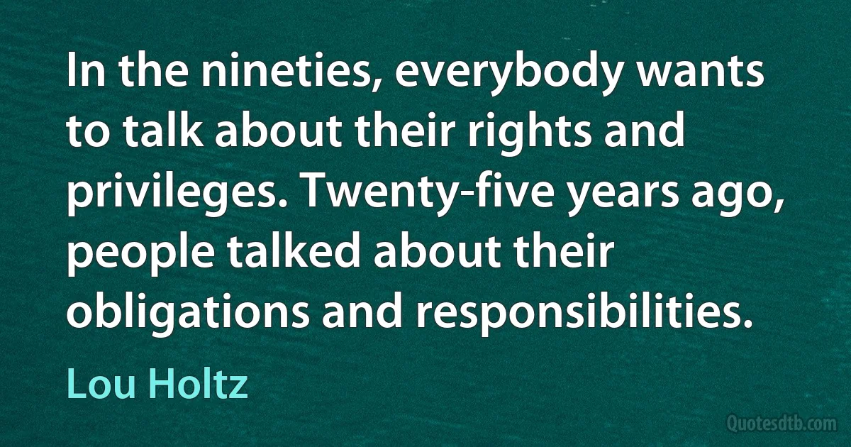 In the nineties, everybody wants to talk about their rights and privileges. Twenty-five years ago, people talked about their obligations and responsibilities. (Lou Holtz)