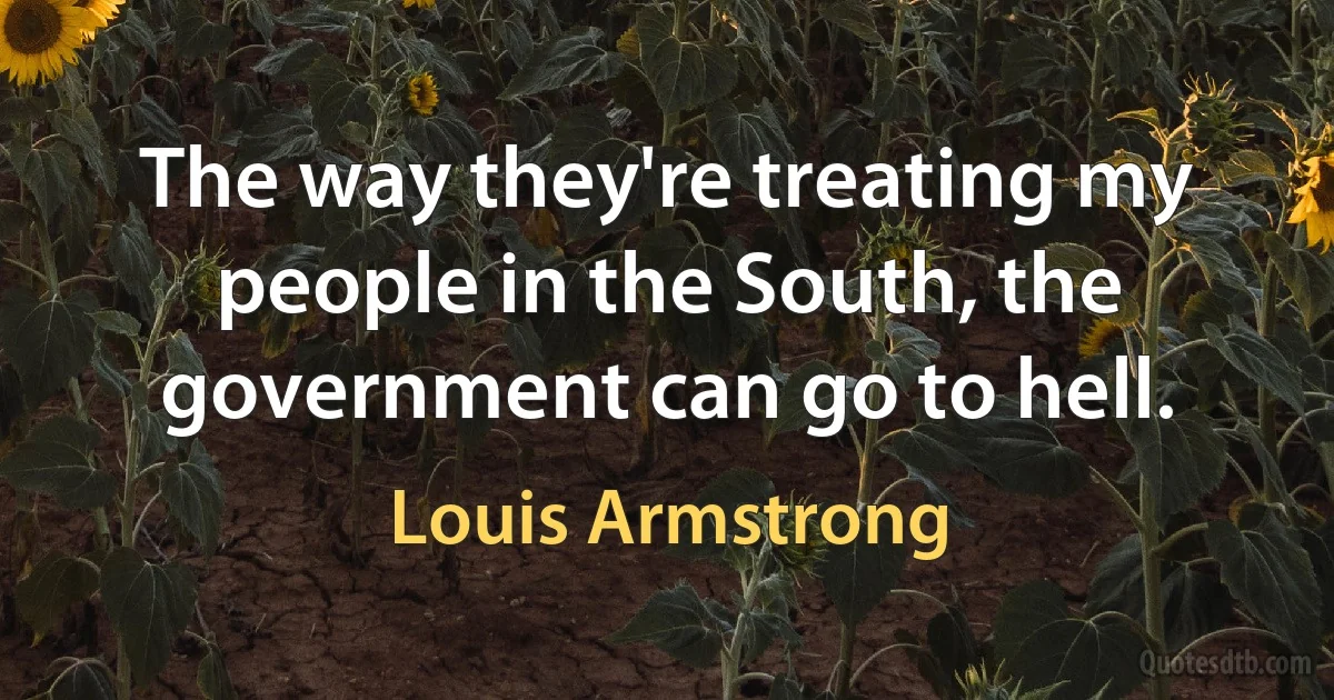 The way they're treating my people in the South, the government can go to hell. (Louis Armstrong)