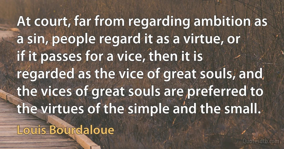 At court, far from regarding ambition as a sin, people regard it as a virtue, or if it passes for a vice, then it is regarded as the vice of great souls, and the vices of great souls are preferred to the virtues of the simple and the small. (Louis Bourdaloue)