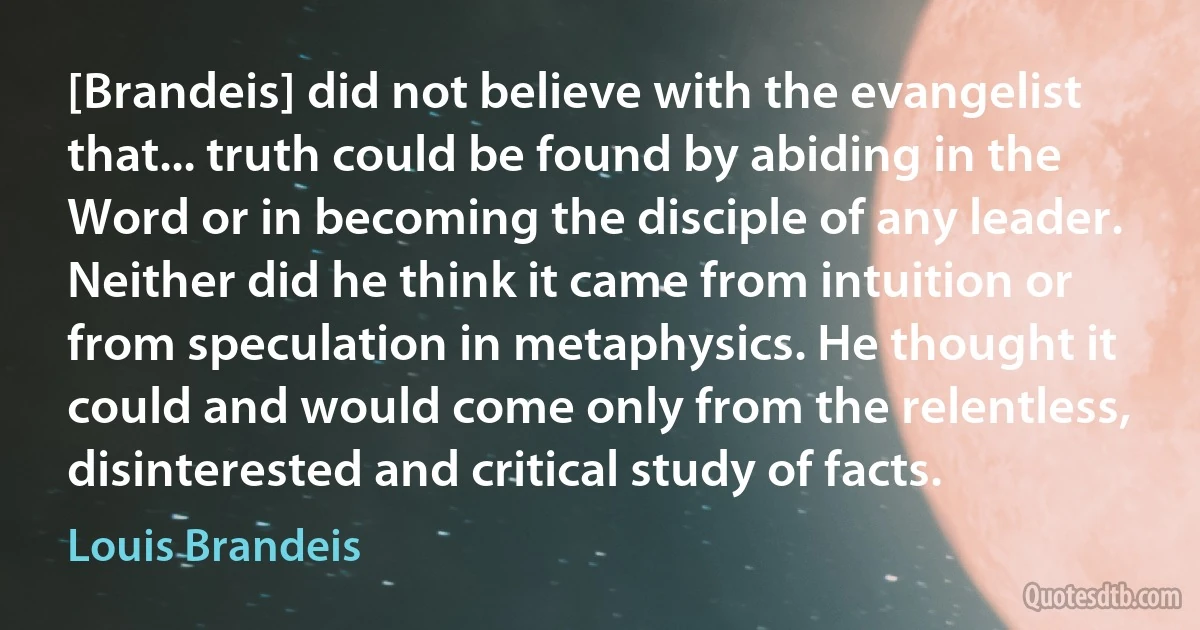 [Brandeis] did not believe with the evangelist that... truth could be found by abiding in the Word or in becoming the disciple of any leader. Neither did he think it came from intuition or from speculation in metaphysics. He thought it could and would come only from the relentless, disinterested and critical study of facts. (Louis Brandeis)