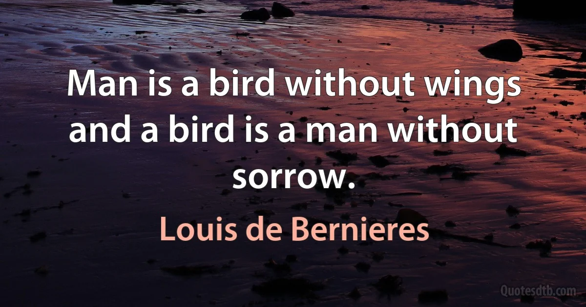 Man is a bird without wings and a bird is a man without sorrow. (Louis de Bernieres)