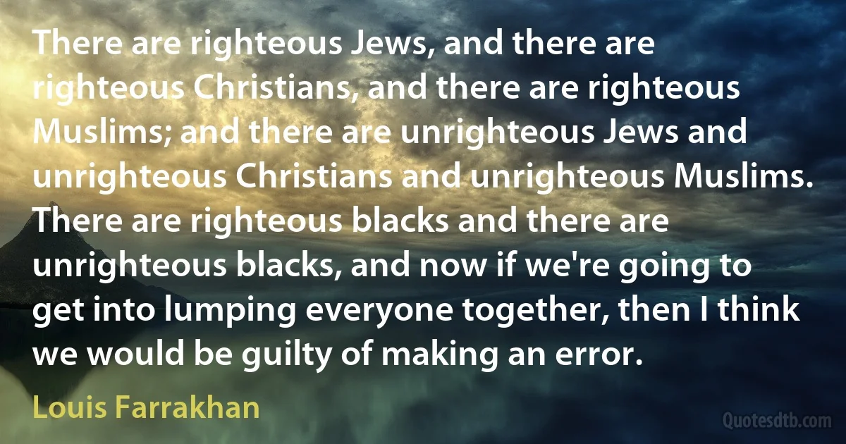 There are righteous Jews, and there are righteous Christians, and there are righteous Muslims; and there are unrighteous Jews and unrighteous Christians and unrighteous Muslims. There are righteous blacks and there are unrighteous blacks, and now if we're going to get into lumping everyone together, then I think we would be guilty of making an error. (Louis Farrakhan)