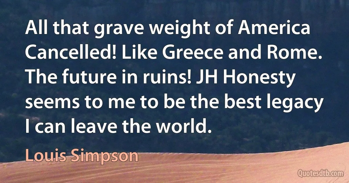 All that grave weight of America
Cancelled! Like Greece and Rome.
The future in ruins! JH Honesty seems to me to be the best legacy I can leave the world. (Louis Simpson)