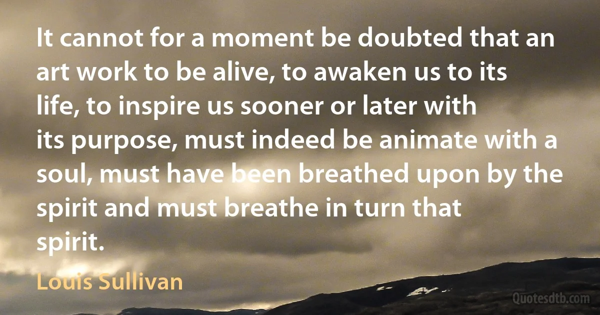 It cannot for a moment be doubted that an art work to be alive, to awaken us to its life, to inspire us sooner or later with its purpose, must indeed be animate with a soul, must have been breathed upon by the spirit and must breathe in turn that spirit. (Louis Sullivan)