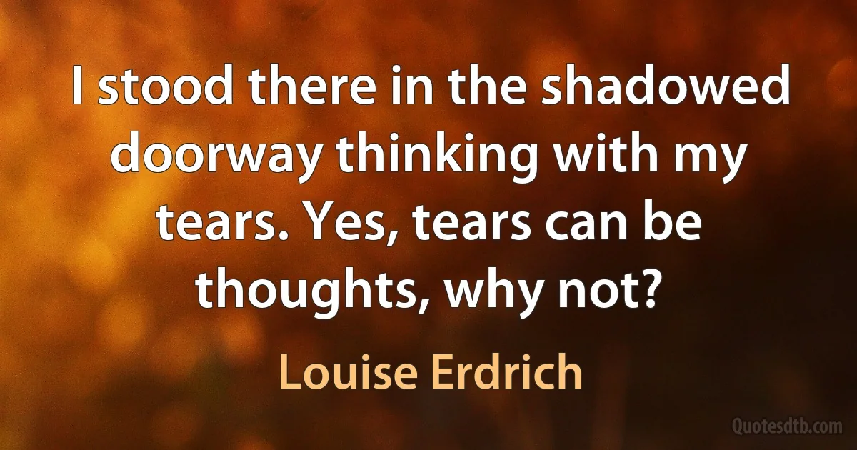 I stood there in the shadowed doorway thinking with my tears. Yes, tears can be thoughts, why not? (Louise Erdrich)