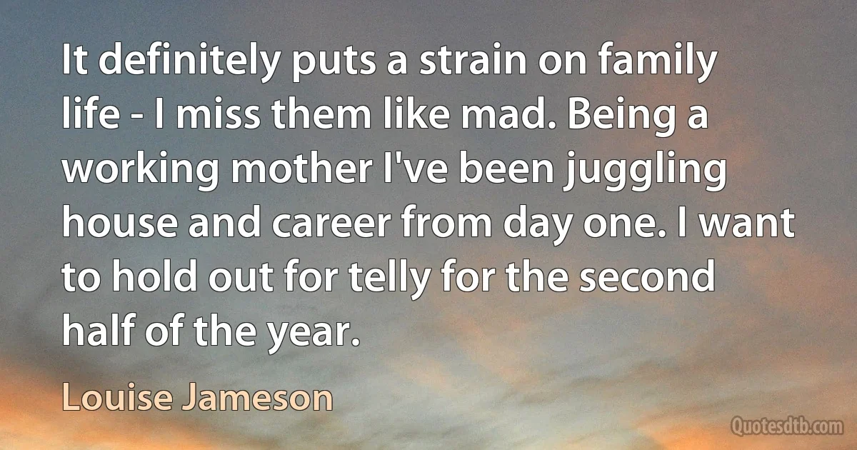 It definitely puts a strain on family life - I miss them like mad. Being a working mother I've been juggling house and career from day one. I want to hold out for telly for the second half of the year. (Louise Jameson)