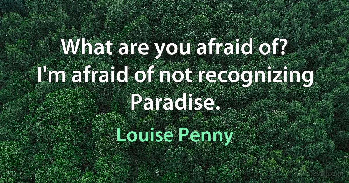 What are you afraid of?
I'm afraid of not recognizing Paradise. (Louise Penny)