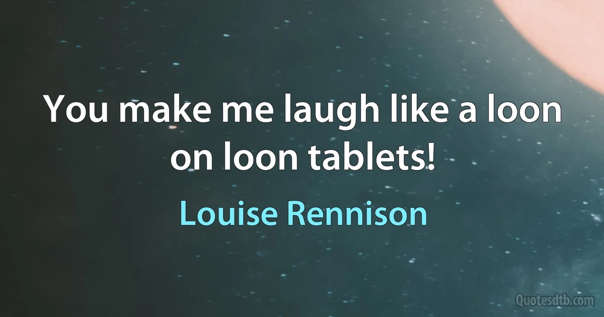 You make me laugh like a loon on loon tablets! (Louise Rennison)