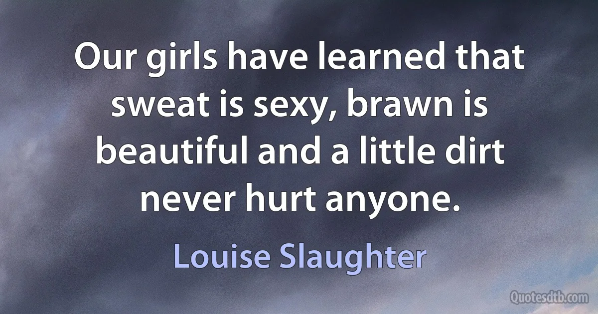 Our girls have learned that sweat is sexy, brawn is beautiful and a little dirt never hurt anyone. (Louise Slaughter)