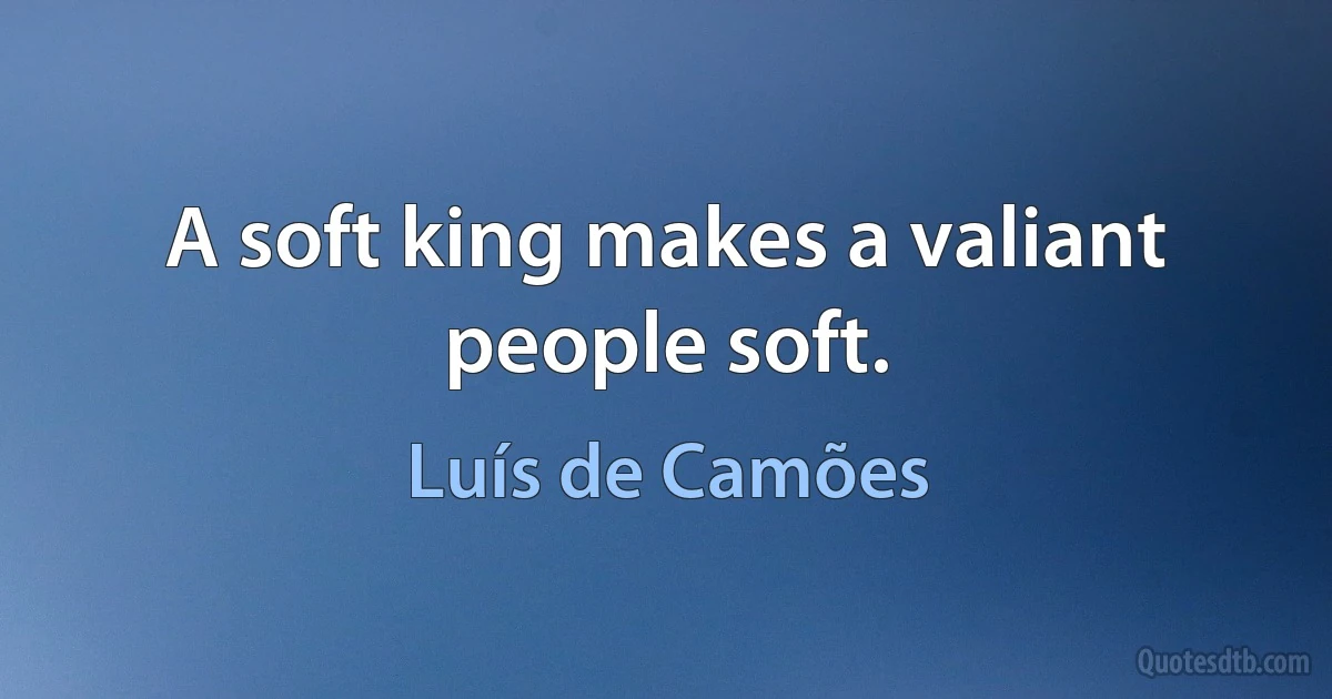 A soft king makes a valiant people soft. (Luís de Camões)