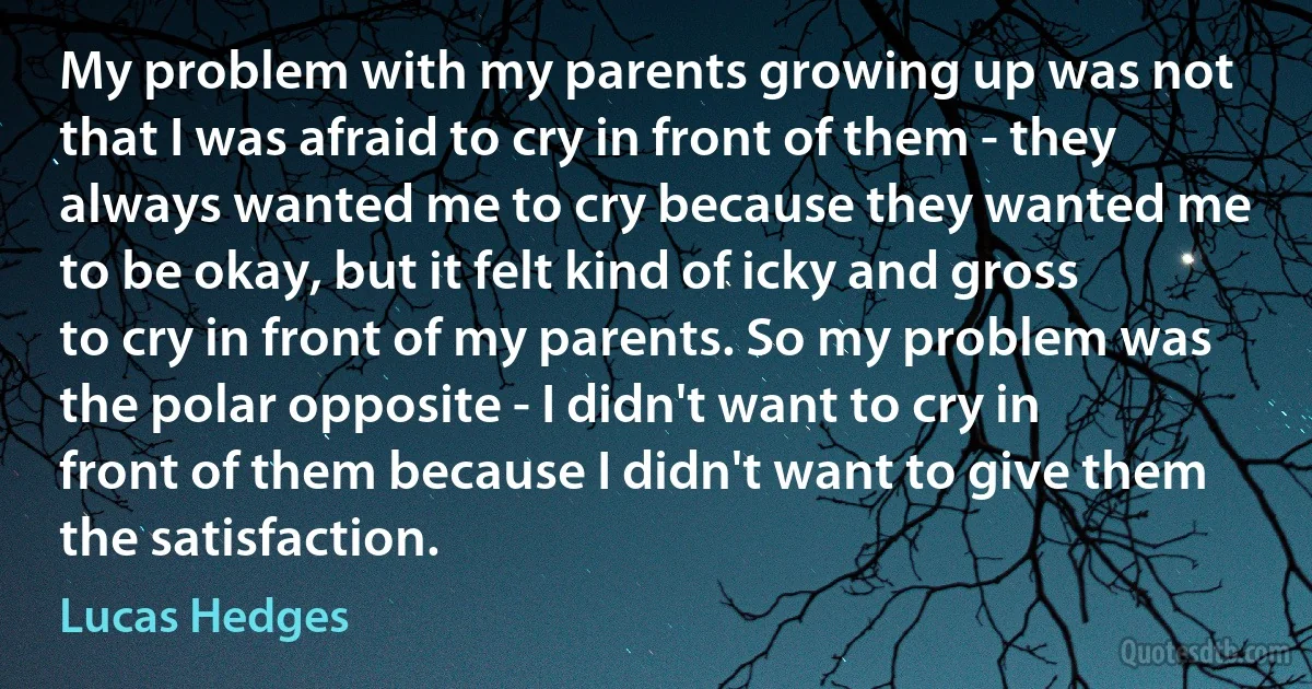 My problem with my parents growing up was not that I was afraid to cry in front of them - they always wanted me to cry because they wanted me to be okay, but it felt kind of icky and gross to cry in front of my parents. So my problem was the polar opposite - I didn't want to cry in front of them because I didn't want to give them the satisfaction. (Lucas Hedges)