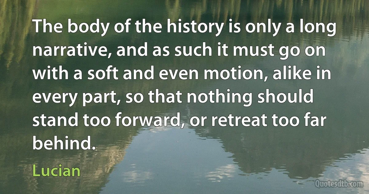 The body of the history is only a long narrative, and as such it must go on with a soft and even motion, alike in every part, so that nothing should stand too forward, or retreat too far behind. (Lucian)