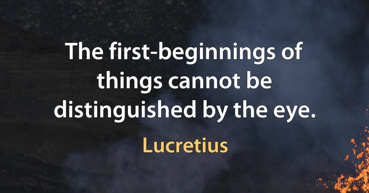 The first-beginnings of things cannot be distinguished by the eye. (Lucretius)