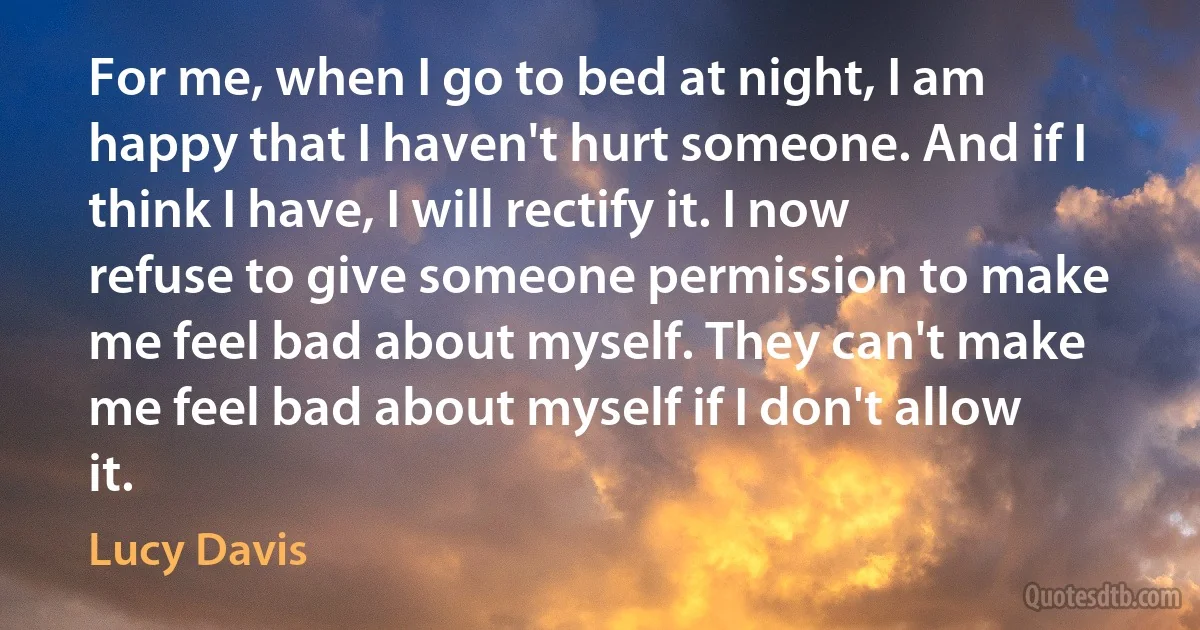 For me, when I go to bed at night, I am happy that I haven't hurt someone. And if I think I have, I will rectify it. I now refuse to give someone permission to make me feel bad about myself. They can't make me feel bad about myself if I don't allow it. (Lucy Davis)