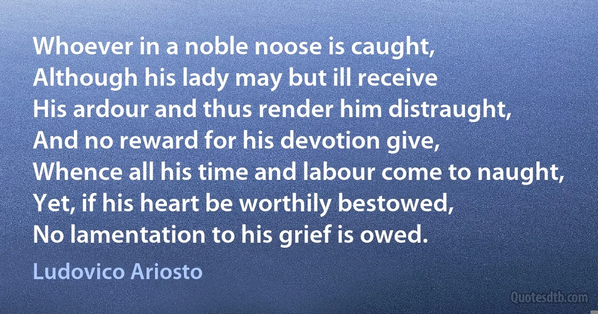 Whoever in a noble noose is caught,
Although his lady may but ill receive
His ardour and thus render him distraught,
And no reward for his devotion give,
Whence all his time and labour come to naught,
Yet, if his heart be worthily bestowed,
No lamentation to his grief is owed. (Ludovico Ariosto)