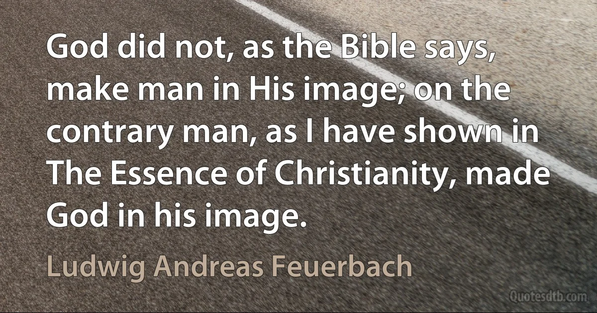 God did not, as the Bible says, make man in His image; on the contrary man, as I have shown in The Essence of Christianity, made God in his image. (Ludwig Andreas Feuerbach)