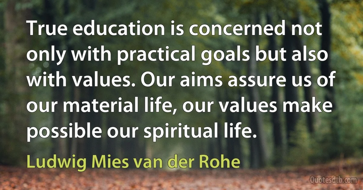 True education is concerned not only with practical goals but also with values. Our aims assure us of our material life, our values make possible our spiritual life. (Ludwig Mies van der Rohe)