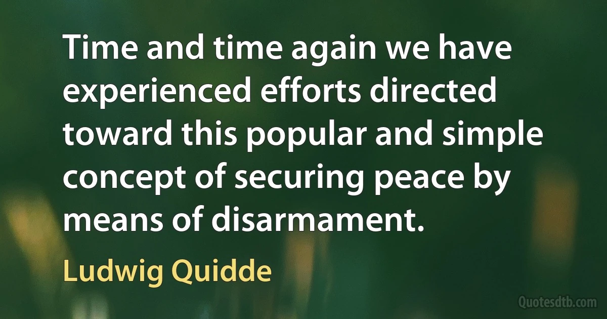 Time and time again we have experienced efforts directed toward this popular and simple concept of securing peace by means of disarmament. (Ludwig Quidde)