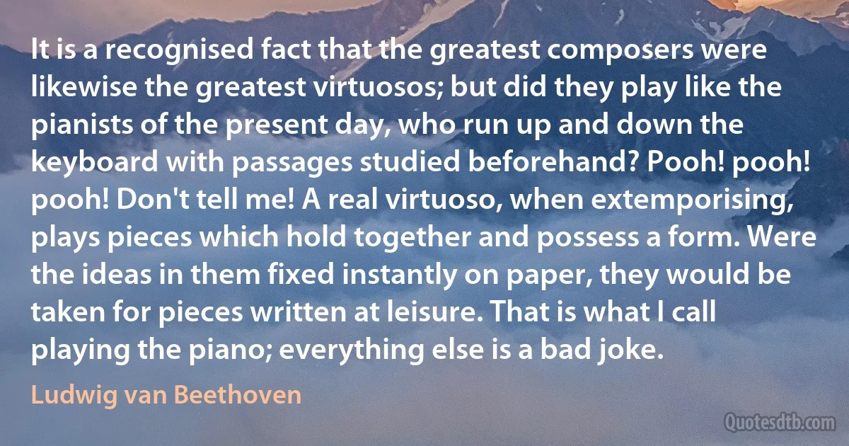 It is a recognised fact that the greatest composers were likewise the greatest virtuosos; but did they play like the pianists of the present day, who run up and down the keyboard with passages studied beforehand? Pooh! pooh! pooh! Don't tell me! A real virtuoso, when extemporising, plays pieces which hold together and possess a form. Were the ideas in them fixed instantly on paper, they would be taken for pieces written at leisure. That is what I call playing the piano; everything else is a bad joke. (Ludwig van Beethoven)