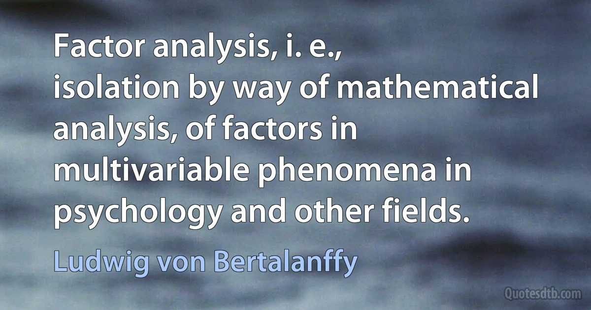 Factor analysis, i. e., isolation by way of mathematical analysis, of factors in multivariable phenomena in psychology and other fields. (Ludwig von Bertalanffy)