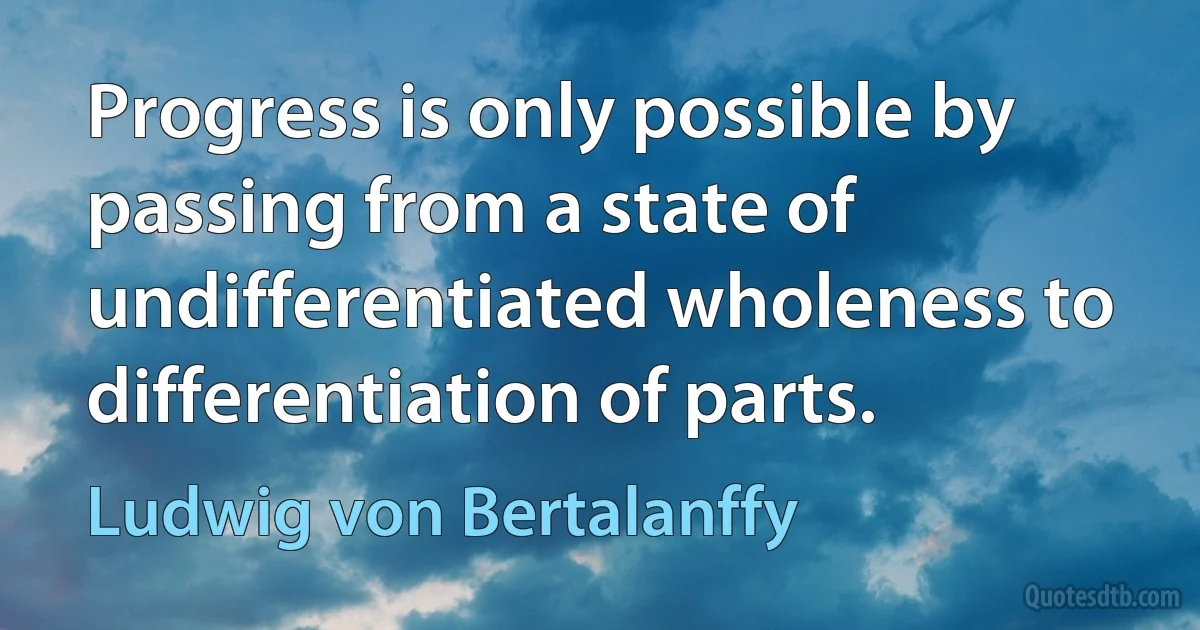 Progress is only possible by passing from a state of undifferentiated wholeness to differentiation of parts. (Ludwig von Bertalanffy)