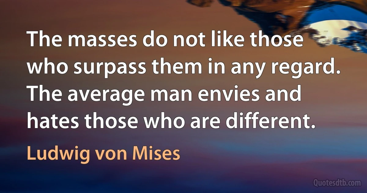 The masses do not like those who surpass them in any regard. The average man envies and hates those who are different. (Ludwig von Mises)