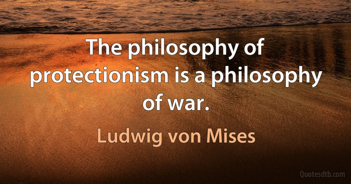 The philosophy of protectionism is a philosophy of war. (Ludwig von Mises)