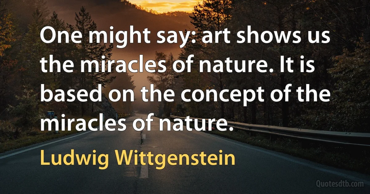 One might say: art shows us the miracles of nature. It is based on the concept of the miracles of nature. (Ludwig Wittgenstein)