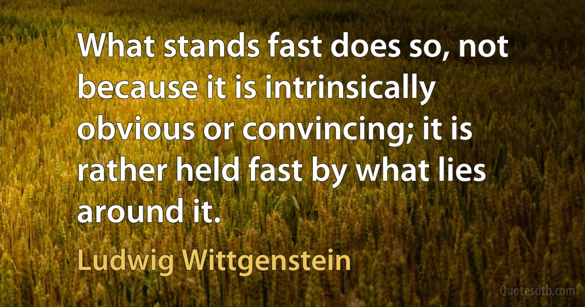 What stands fast does so, not because it is intrinsically obvious or convincing; it is rather held fast by what lies around it. (Ludwig Wittgenstein)