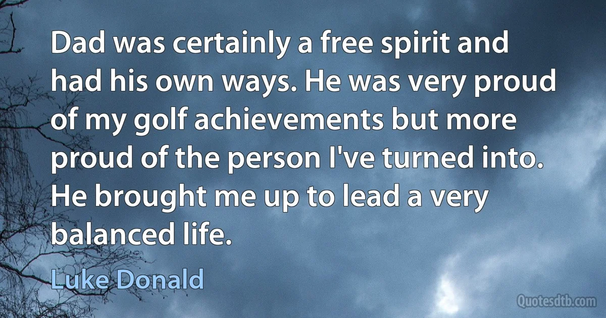 Dad was certainly a free spirit and had his own ways. He was very proud of my golf achievements but more proud of the person I've turned into. He brought me up to lead a very balanced life. (Luke Donald)