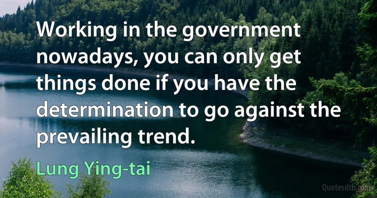 Working in the government nowadays, you can only get things done if you have the determination to go against the prevailing trend. (Lung Ying-tai)