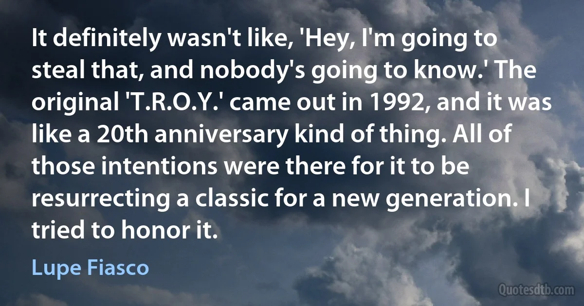 It definitely wasn't like, 'Hey, I'm going to steal that, and nobody's going to know.' The original 'T.R.O.Y.' came out in 1992, and it was like a 20th anniversary kind of thing. All of those intentions were there for it to be resurrecting a classic for a new generation. I tried to honor it. (Lupe Fiasco)