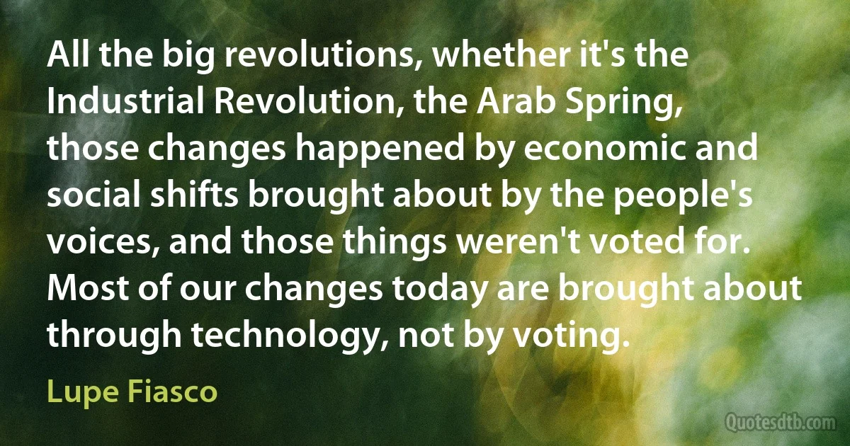 All the big revolutions, whether it's the Industrial Revolution, the Arab Spring, those changes happened by economic and social shifts brought about by the people's voices, and those things weren't voted for. Most of our changes today are brought about through technology, not by voting. (Lupe Fiasco)