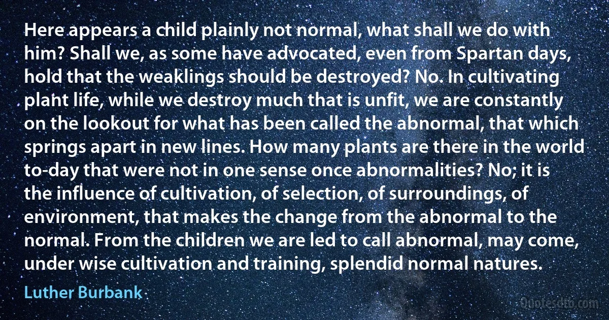 Here appears a child plainly not normal, what shall we do with him? Shall we, as some have advocated, even from Spartan days, hold that the weaklings should be destroyed? No. In cultivating plant life, while we destroy much that is unfit, we are constantly on the lookout for what has been called the abnormal, that which springs apart in new lines. How many plants are there in the world to-day that were not in one sense once abnormalities? No; it is the influence of cultivation, of selection, of surroundings, of environment, that makes the change from the abnormal to the normal. From the children we are led to call abnormal, may come, under wise cultivation and training, splendid normal natures. (Luther Burbank)