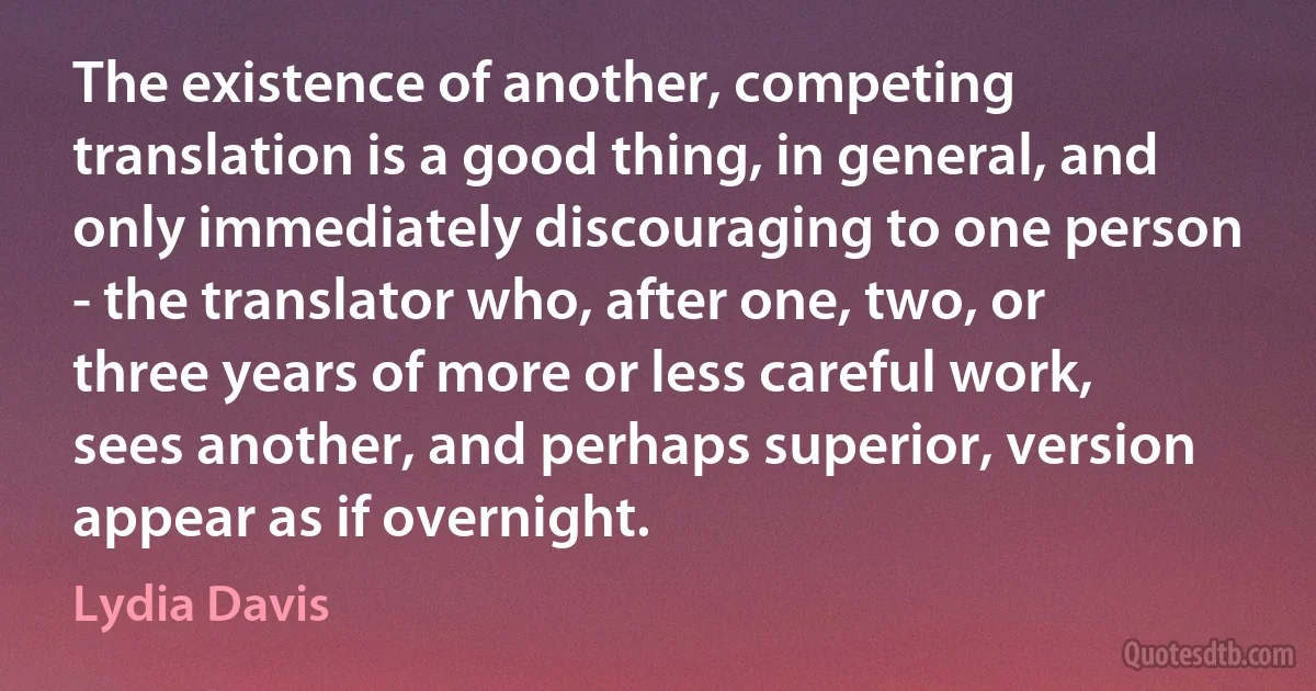 The existence of another, competing translation is a good thing, in general, and only immediately discouraging to one person - the translator who, after one, two, or three years of more or less careful work, sees another, and perhaps superior, version appear as if overnight. (Lydia Davis)