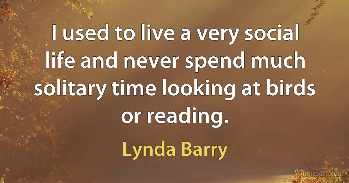 I used to live a very social life and never spend much solitary time looking at birds or reading. (Lynda Barry)