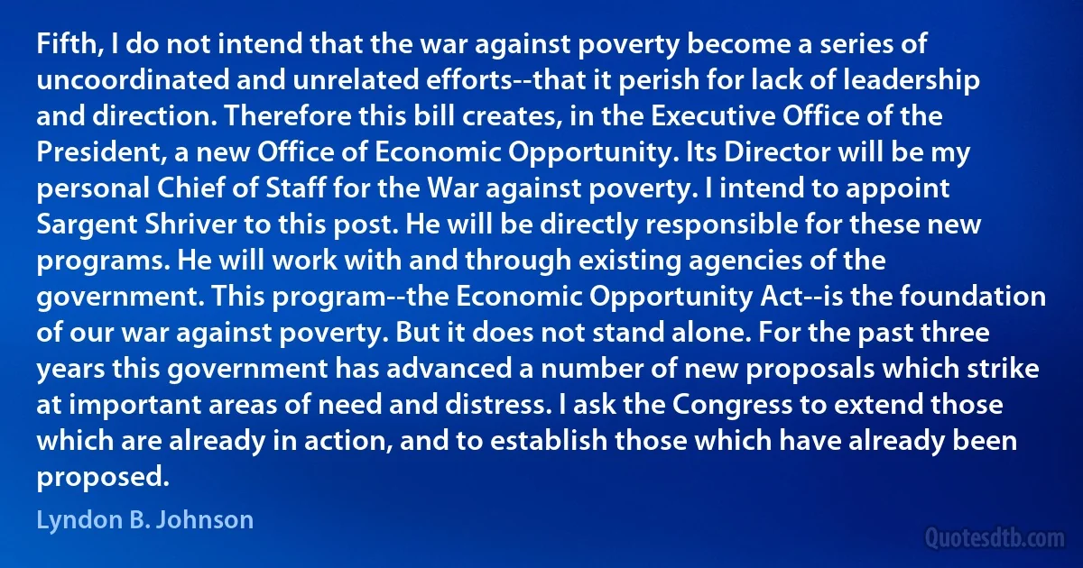 Fifth, I do not intend that the war against poverty become a series of uncoordinated and unrelated efforts--that it perish for lack of leadership and direction. Therefore this bill creates, in the Executive Office of the President, a new Office of Economic Opportunity. Its Director will be my personal Chief of Staff for the War against poverty. I intend to appoint Sargent Shriver to this post. He will be directly responsible for these new programs. He will work with and through existing agencies of the government. This program--the Economic Opportunity Act--is the foundation of our war against poverty. But it does not stand alone. For the past three years this government has advanced a number of new proposals which strike at important areas of need and distress. I ask the Congress to extend those which are already in action, and to establish those which have already been proposed. (Lyndon B. Johnson)