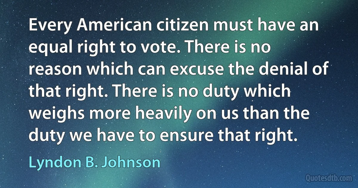 Every American citizen must have an equal right to vote. There is no reason which can excuse the denial of that right. There is no duty which weighs more heavily on us than the duty we have to ensure that right. (Lyndon B. Johnson)