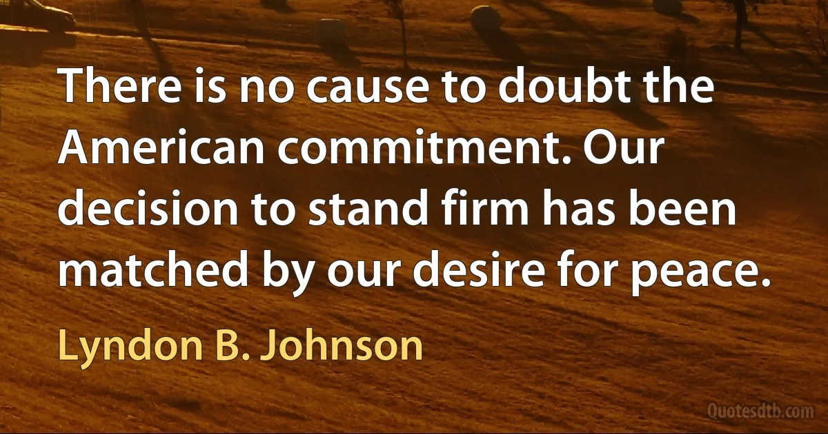 There is no cause to doubt the American commitment. Our decision to stand firm has been matched by our desire for peace. (Lyndon B. Johnson)