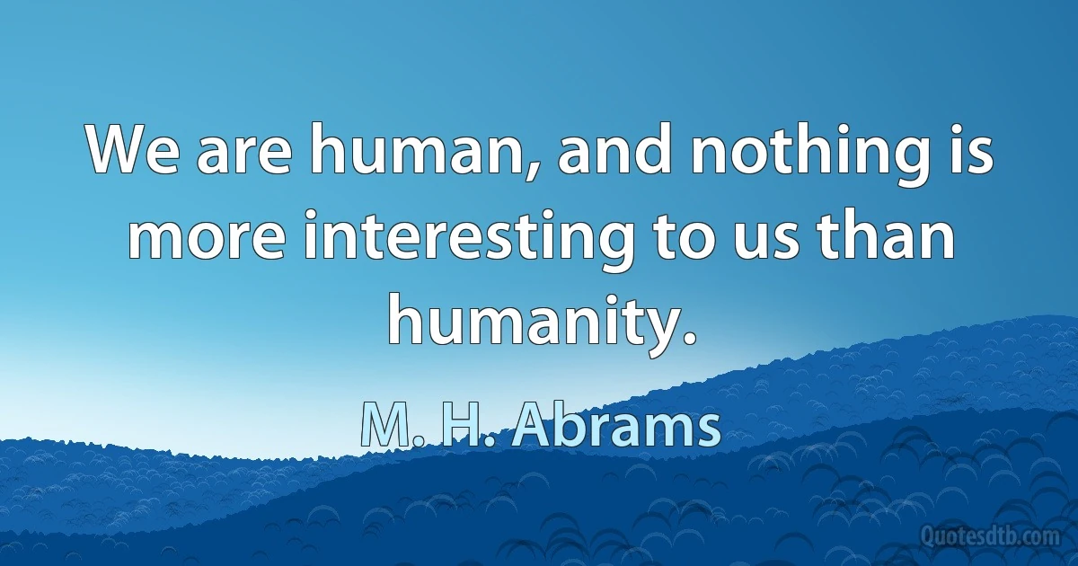 We are human, and nothing is more interesting to us than humanity. (M. H. Abrams)