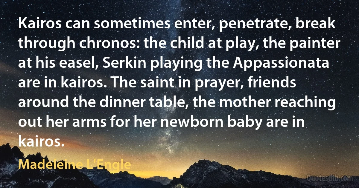 Kairos can sometimes enter, penetrate, break through chronos: the child at play, the painter at his easel, Serkin playing the Appassionata are in kairos. The saint in prayer, friends around the dinner table, the mother reaching out her arms for her newborn baby are in kairos. (Madeleine L'Engle)