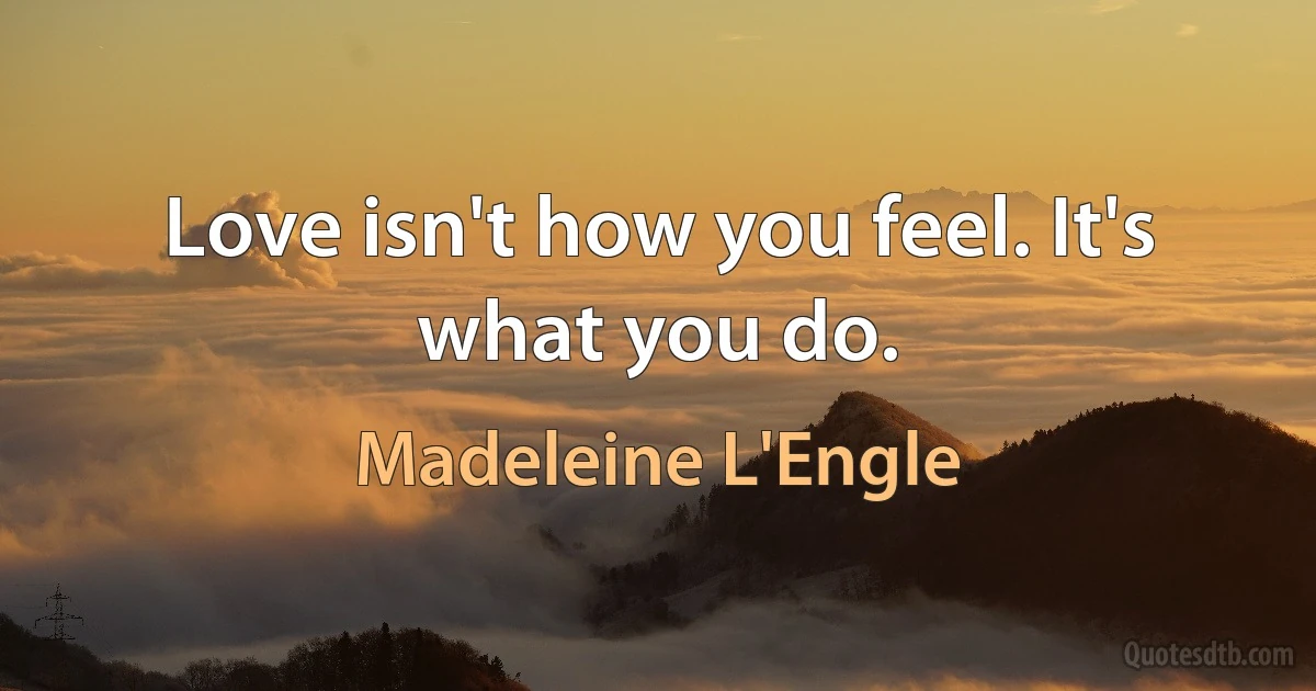 Love isn't how you feel. It's what you do. (Madeleine L'Engle)