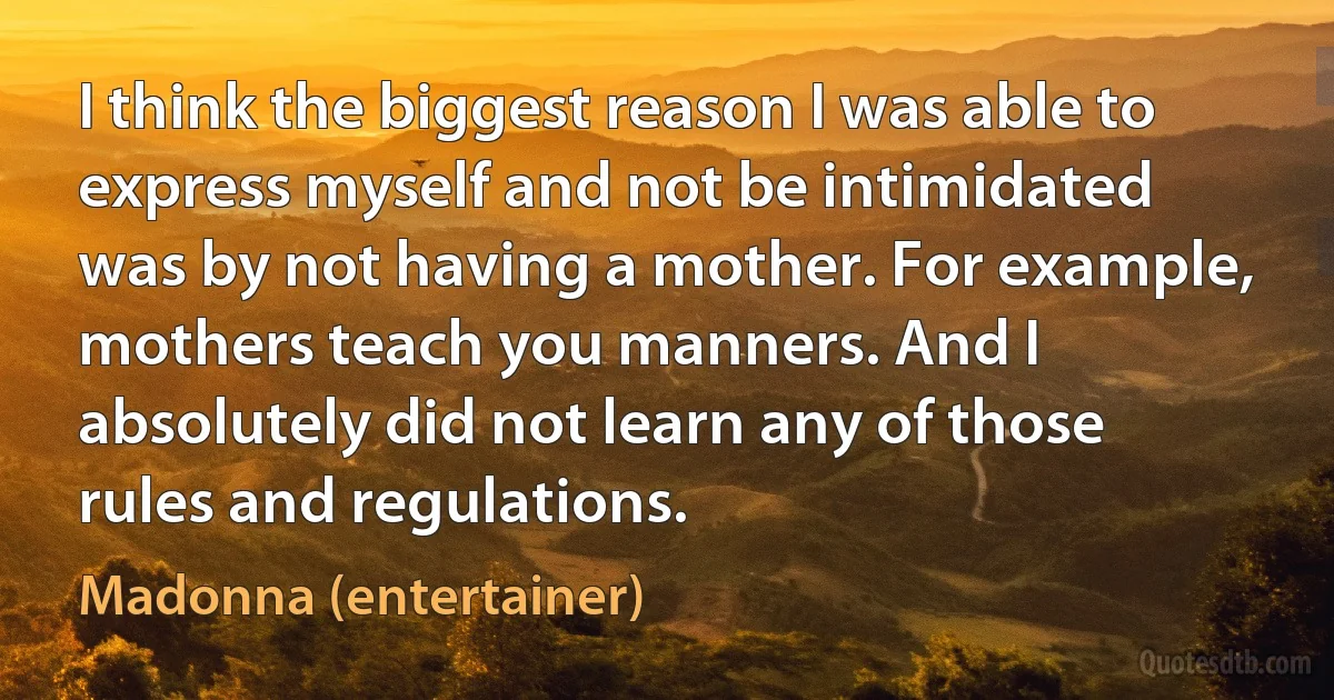 I think the biggest reason I was able to express myself and not be intimidated was by not having a mother. For example, mothers teach you manners. And I absolutely did not learn any of those rules and regulations. (Madonna (entertainer))