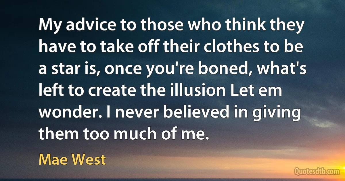 My advice to those who think they have to take off their clothes to be a star is, once you're boned, what's left to create the illusion Let em wonder. I never believed in giving them too much of me. (Mae West)