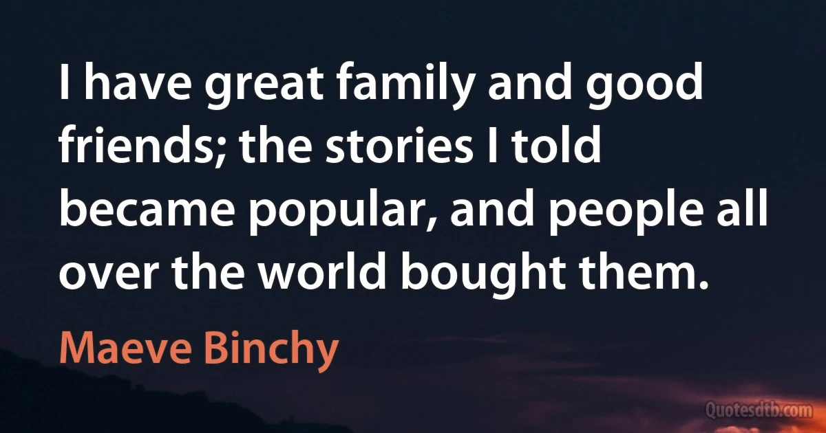 I have great family and good friends; the stories I told became popular, and people all over the world bought them. (Maeve Binchy)