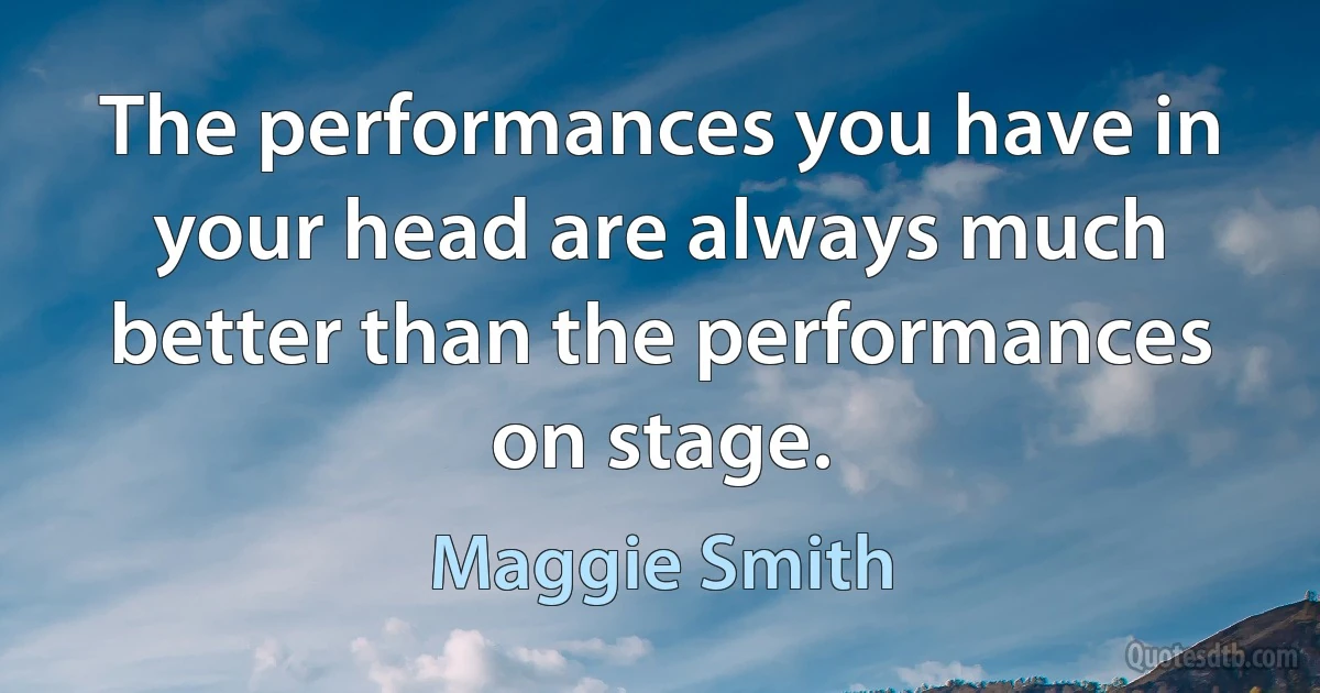 The performances you have in your head are always much better than the performances on stage. (Maggie Smith)