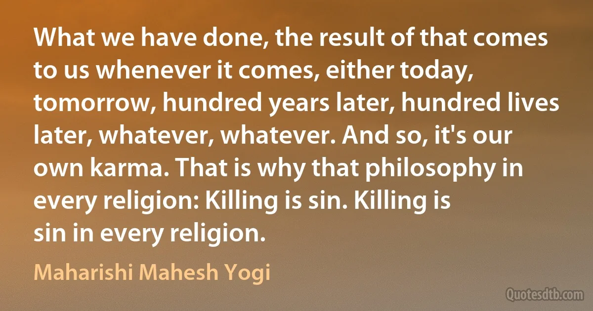 What we have done, the result of that comes to us whenever it comes, either today, tomorrow, hundred years later, hundred lives later, whatever, whatever. And so, it's our own karma. That is why that philosophy in every religion: Killing is sin. Killing is sin in every religion. (Maharishi Mahesh Yogi)