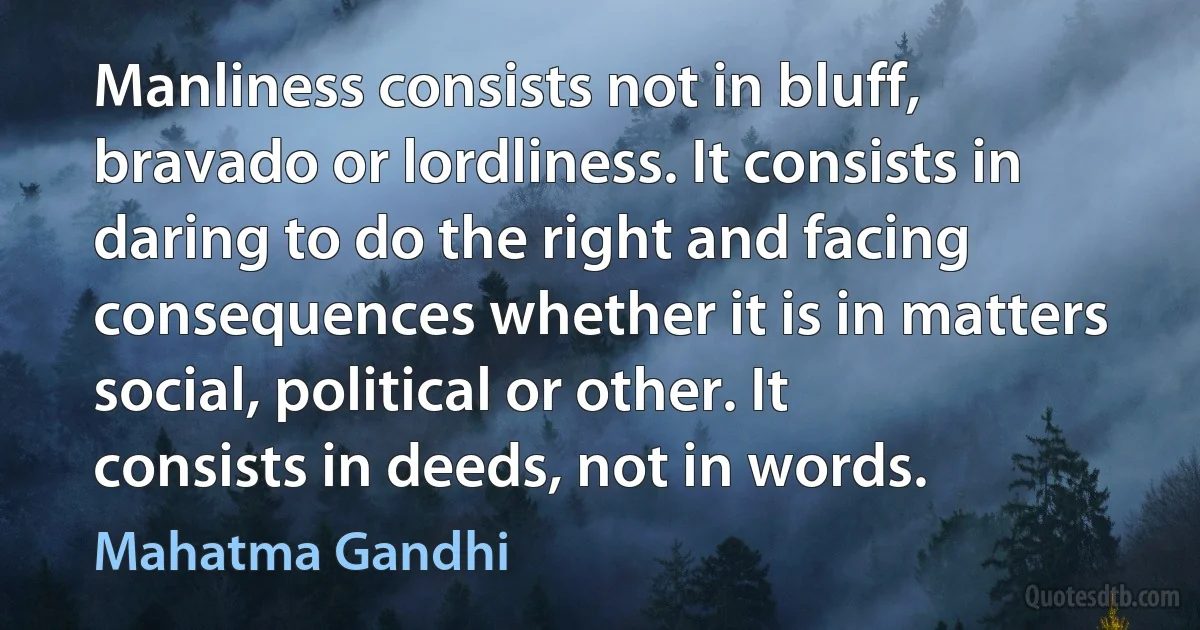 Manliness consists not in bluff, bravado or lordliness. It consists in daring to do the right and facing consequences whether it is in matters social, political or other. It consists in deeds, not in words. (Mahatma Gandhi)