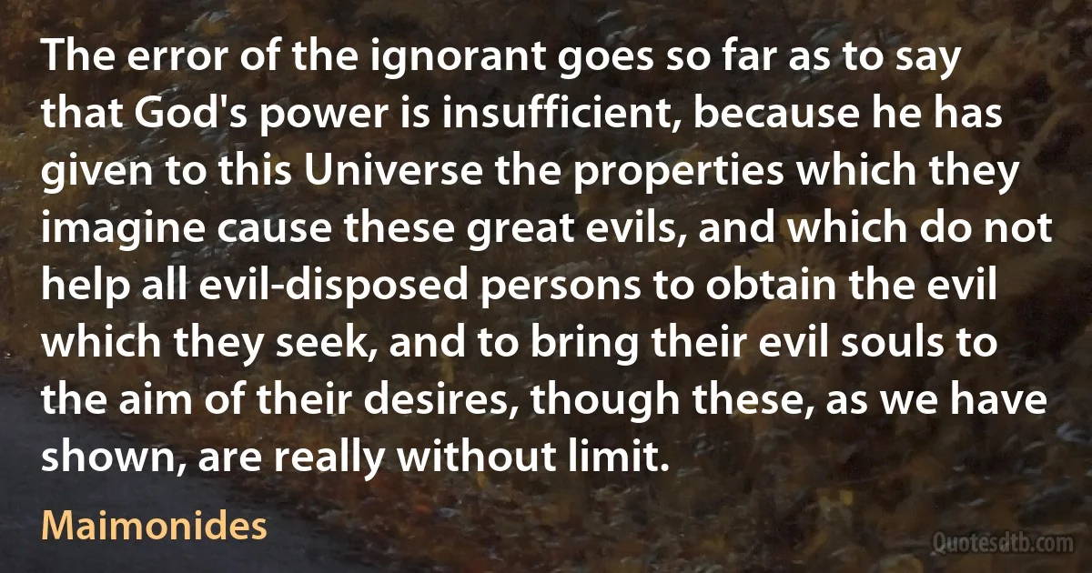 The error of the ignorant goes so far as to say that God's power is insufficient, because he has given to this Universe the properties which they imagine cause these great evils, and which do not help all evil-disposed persons to obtain the evil which they seek, and to bring their evil souls to the aim of their desires, though these, as we have shown, are really without limit. (Maimonides)