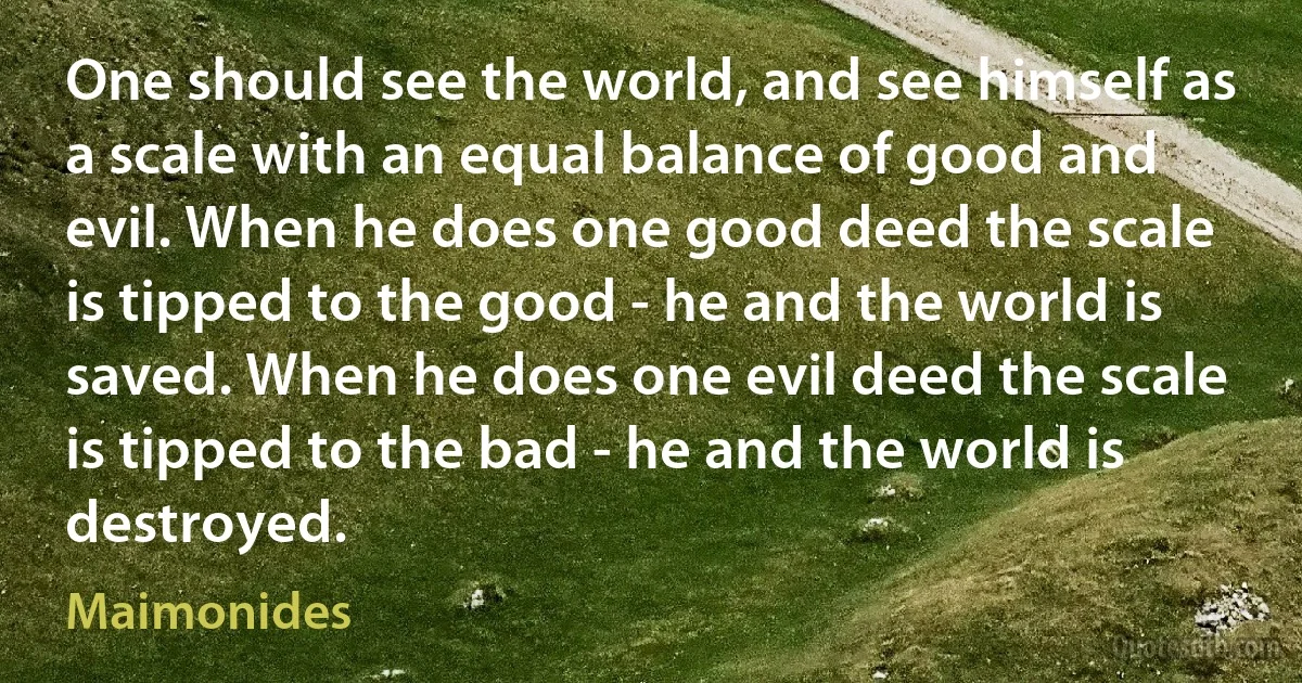 One should see the world, and see himself as a scale with an equal balance of good and evil. When he does one good deed the scale is tipped to the good - he and the world is saved. When he does one evil deed the scale is tipped to the bad - he and the world is destroyed. (Maimonides)